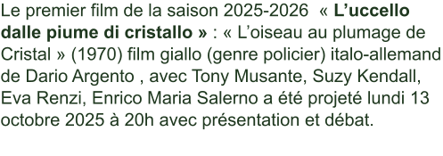 Le premier film de la saison 2025-2026  « L’uccello dalle piume di cristallo » : « L’oiseau au plumage de Cristal » (1970) film giallo (genre policier) italo-allemand de Dario Argento , avec Tony Musante, Suzy Kendall, Eva Renzi, Enrico Maria Salerno a été projeté lundi 13 octobre 2025 à 20h avec présentation et débat.