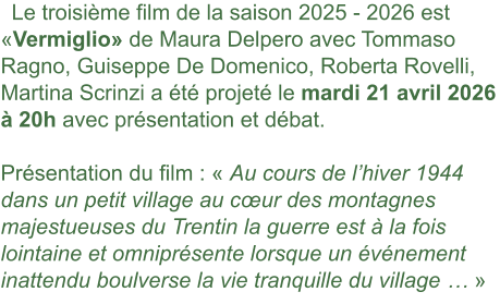 Le troisième film de la saison 2025 - 2026 est «Vermiglio» de Maura Delpero avec Tommaso Ragno, Guiseppe De Domenico, Roberta Rovelli, Martina Scrinzi a été projeté le mardi 21 avril 2026 à 20h avec présentation et débat. Présentation du film : « Au cours de l’hiver 1944 dans un petit village au cœur des montagnes majestueuses du Trentin la guerre est à la fois lointaine et omniprésente lorsque un événement inattendu boulverse la vie tranquille du village … »